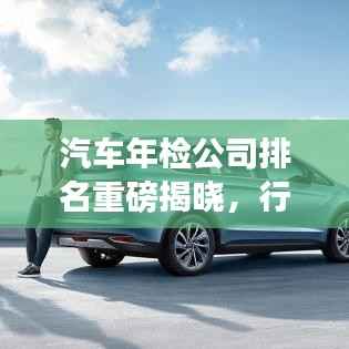 汽车年检公司排名重磅揭晓,行业领军者实力大比拼!