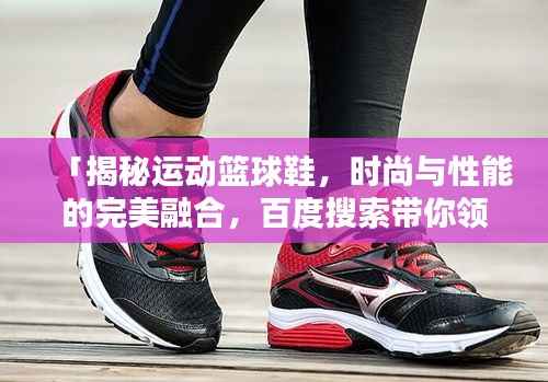 「揭秘运动篮球鞋,时尚与性能的完美融合,百度搜索带你领略风采」